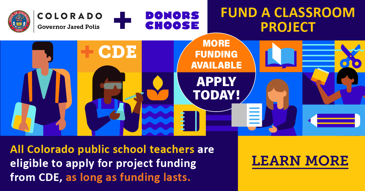 Colorado Governor Jared Polis + Donors Choose + CDE. Fund a classroom project! More funding available, apply today! All Colorado public school teachers are eligible to apply for project funding from CDE, as long as funding lasts. Learn More. 